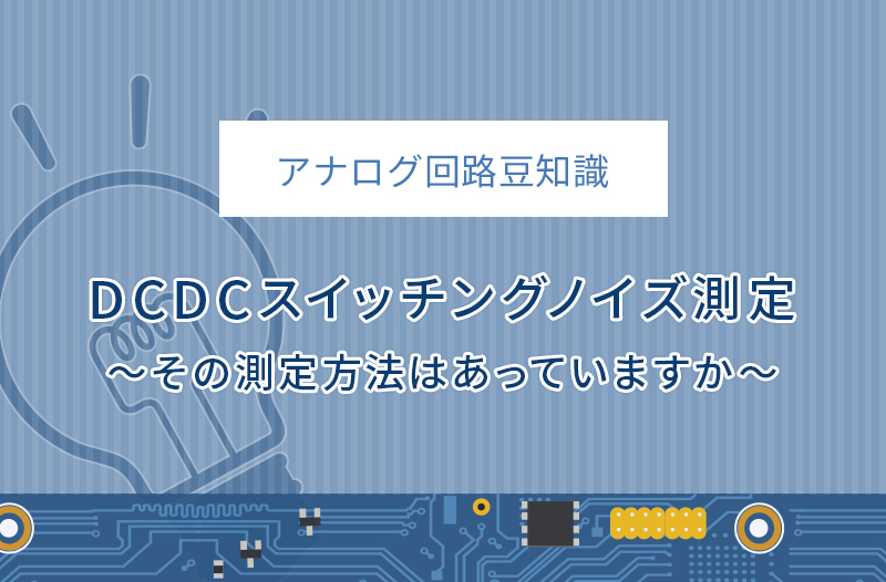 【アナログ回路豆知識】DCDCスイッチングノイズ測定～その測定方法はあっていますか～