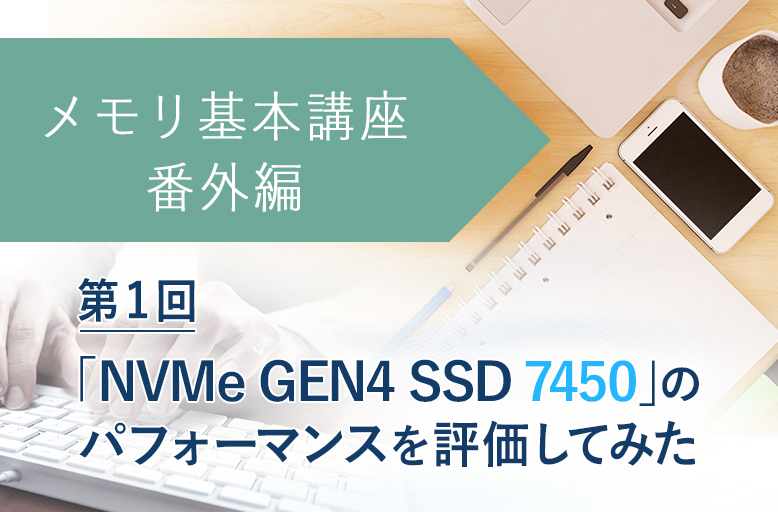 メモリ基本講座【番外編】「NVMe GEN4 SSD 7450」のパフォーマンスを評価してみた【第1回】