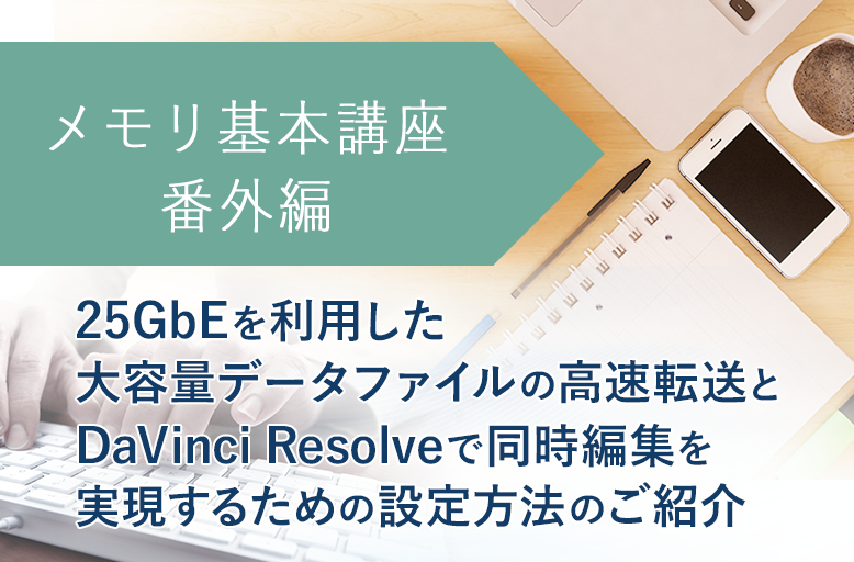 メモリ基本講座【番外編】25GbEを利用した大容量データファイルの高速転送と DaVinci Resolveで同時編集を実現するための設定方法のご紹介